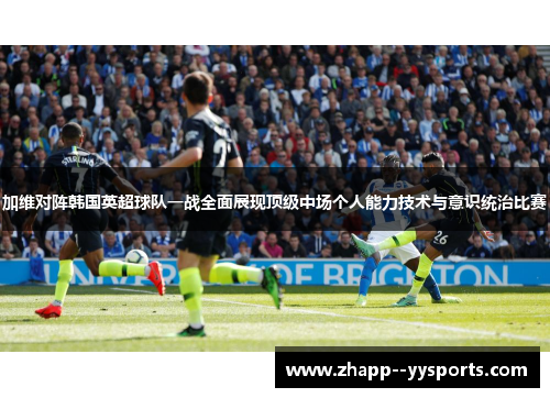 加维对阵韩国英超球队一战全面展现顶级中场个人能力技术与意识统治比赛 加维对阵韩国英超球队一战全面展现顶级中场个人能力技术与意识统治比赛