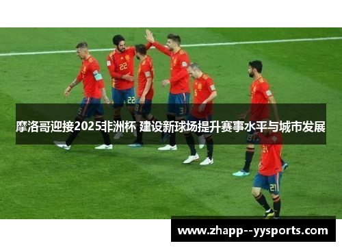 摩洛哥迎接2025非洲杯 建设新球场提升赛事水平与城市发展