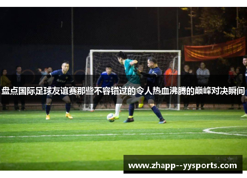 盘点国际足球友谊赛那些不容错过的令人热血沸腾的巅峰对决瞬间